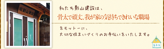 私たち影山建設は、骨太で頑丈、我が家の気持ちできれいな職場をモットーに、大切な住まいづくりのお手伝いをいたします。